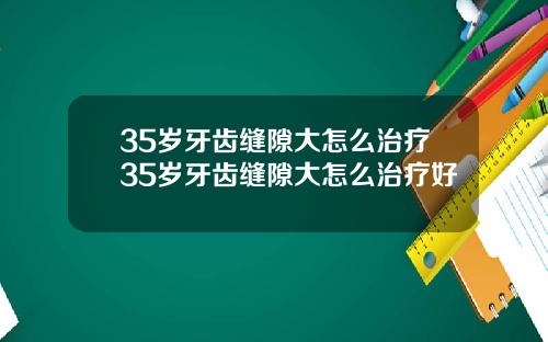 35岁牙齿缝隙大怎么治疗35岁牙齿缝隙大怎么治疗好