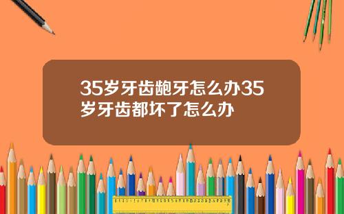 35岁牙齿龅牙怎么办35岁牙齿都坏了怎么办