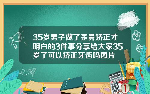 35岁男子做了歪鼻矫正才明白的3件事分享给大家35岁了可以矫正牙齿吗图片