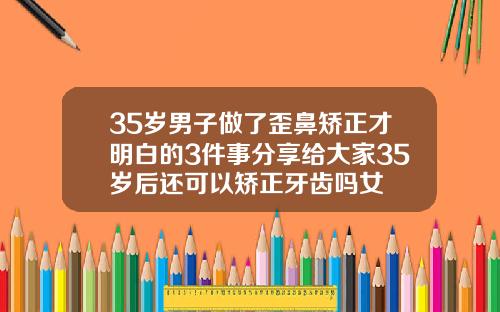 35岁男子做了歪鼻矫正才明白的3件事分享给大家35岁后还可以矫正牙齿吗女