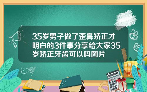 35岁男子做了歪鼻矫正才明白的3件事分享给大家35岁矫正牙齿可以吗图片