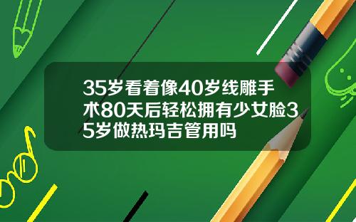 35岁看着像40岁线雕手术80天后轻松拥有少女脸35岁做热玛吉管用吗