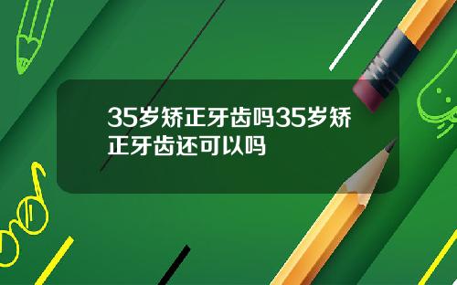 35岁矫正牙齿吗35岁矫正牙齿还可以吗
