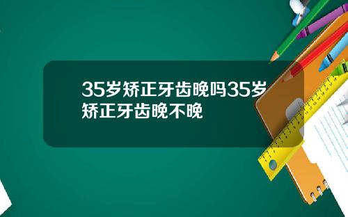 35岁矫正牙齿晚吗35岁矫正牙齿晚不晚