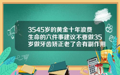 3545岁的黄金十年浪费生命的六件事建议不要做35岁做牙齿矫正老了会有副作用吗视频