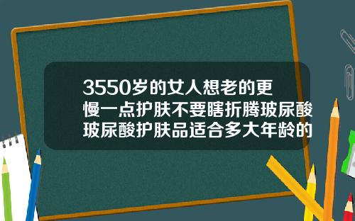 3550岁的女人想老的更慢一点护肤不要瞎折腾玻尿酸玻尿酸护肤品适合多大年龄的人使用