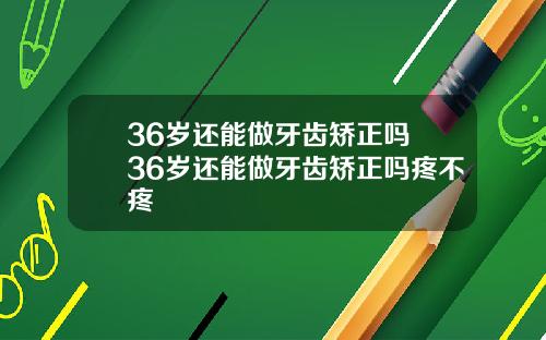 36岁还能做牙齿矫正吗 36岁还能做牙齿矫正吗疼不疼