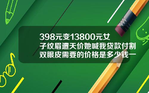 398元变13800元女子纹眉遭天价她喊我贷款付割双眼皮需要的价格是多少钱一次呢