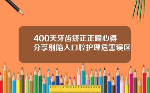 400天牙齿矫正正畸心得分享别陷入口腔护理危害误区