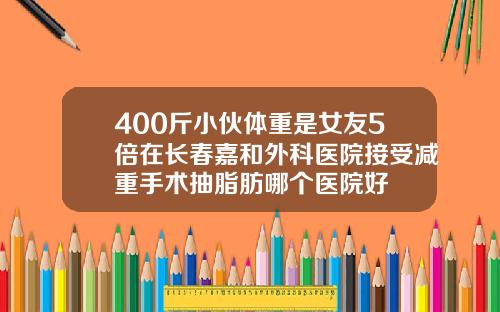 400斤小伙体重是女友5倍在长春嘉和外科医院接受减重手术抽脂肪哪个医院好