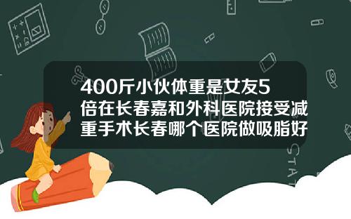 400斤小伙体重是女友5倍在长春嘉和外科医院接受减重手术长春哪个医院做吸脂好点