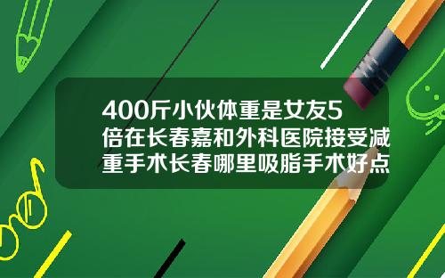 400斤小伙体重是女友5倍在长春嘉和外科医院接受减重手术长春哪里吸脂手术好点