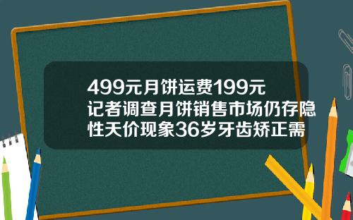 499元月饼运费199元记者调查月饼销售市场仍存隐性天价现象36岁牙齿矫正需要多少钱一颗
