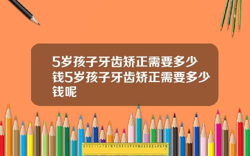 5岁孩子牙齿矫正需要多少钱5岁孩子牙齿矫正需要多少钱呢