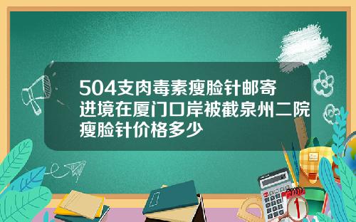 504支肉毒素瘦脸针邮寄进境在厦门口岸被截泉州二院瘦脸针价格多少