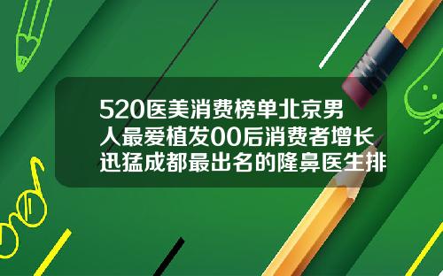 520医美消费榜单北京男人最爱植发00后消费者增长迅猛成都最出名的隆鼻医生排名