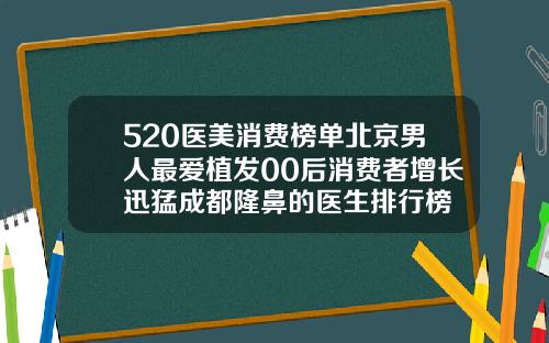 520医美消费榜单北京男人最爱植发00后消费者增长迅猛成都隆鼻的医生排行榜