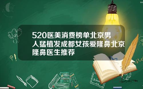 520医美消费榜单北京男人猛植发成都女孩爱隆鼻北京隆鼻医生推荐