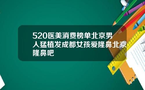 520医美消费榜单北京男人猛植发成都女孩爱隆鼻北京隆鼻吧