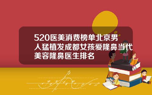 520医美消费榜单北京男人猛植发成都女孩爱隆鼻当代美容隆鼻医生排名