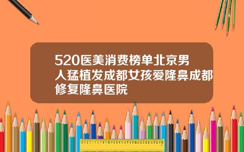 520医美消费榜单北京男人猛植发成都女孩爱隆鼻成都修复隆鼻医院