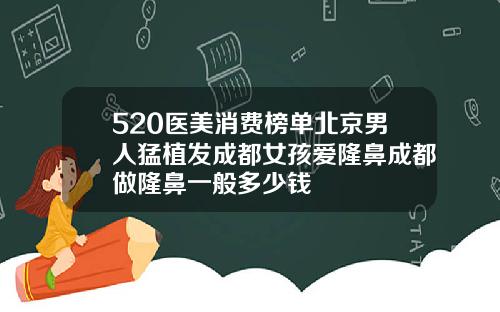 520医美消费榜单北京男人猛植发成都女孩爱隆鼻成都做隆鼻一般多少钱