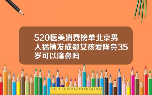 520医美消费榜单北京男人猛植发成都女孩爱隆鼻35岁可以隆鼻吗