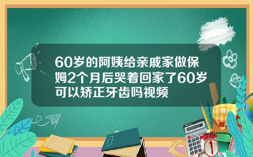 60岁的阿姨给亲戚家做保姆2个月后哭着回家了60岁可以矫正牙齿吗视频