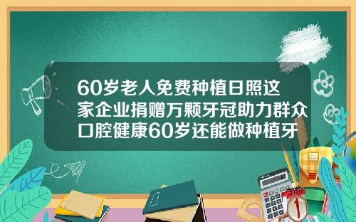 60岁老人免费种植日照这家企业捐赠万颗牙冠助力群众口腔健康60岁还能做种植牙吗