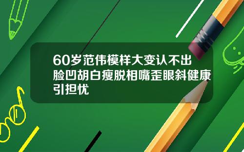 60岁范伟模样大变认不出脸凹胡白瘦脱相嘴歪眼斜健康引担忧