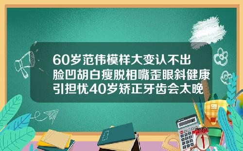 60岁范伟模样大变认不出脸凹胡白瘦脱相嘴歪眼斜健康引担忧40岁矫正牙齿会太晚吗会有后遗症吗视频