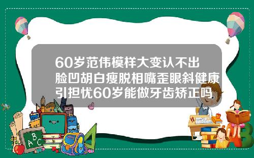 60岁范伟模样大变认不出脸凹胡白瘦脱相嘴歪眼斜健康引担忧60岁能做牙齿矫正吗视频
