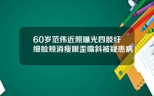 60岁范伟近照曝光四肢纤细脸颊消瘦眼歪嘴斜被疑患病