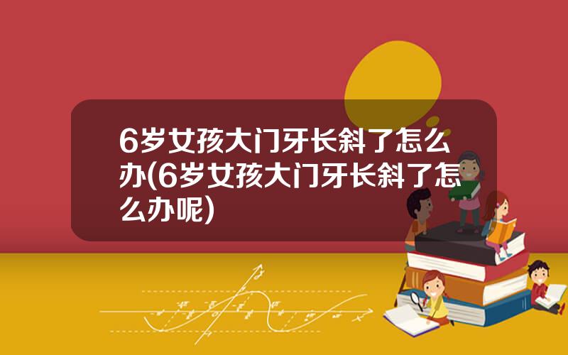 6岁女孩大门牙长斜了怎么办(6岁女孩大门牙长斜了怎么办呢)