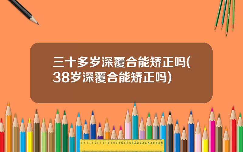 三十多岁深覆合能矫正吗(38岁深覆合能矫正吗)