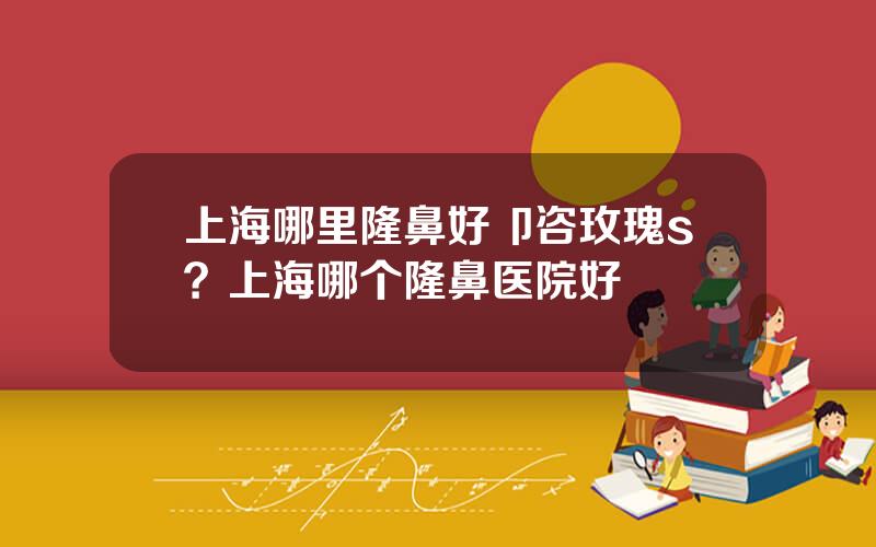 上海哪里隆鼻好卩咨玫瑰s？上海哪个隆鼻医院好