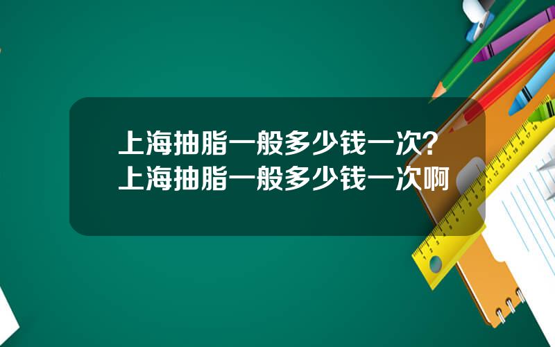 上海抽脂一般多少钱一次？上海抽脂一般多少钱一次啊