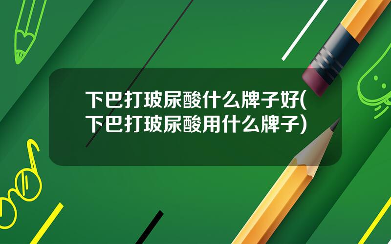 下巴打玻尿酸什么牌子好(下巴打玻尿酸用什么牌子)