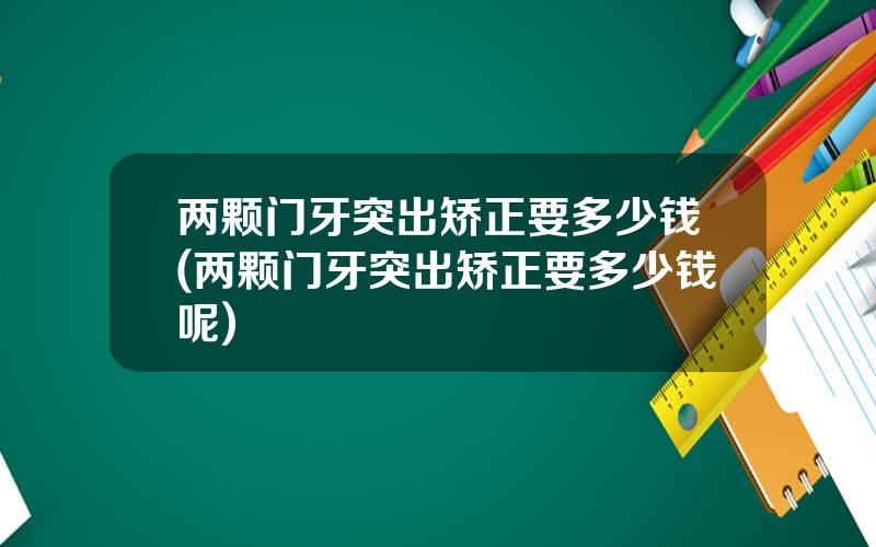 两颗门牙突出矫正要多少钱(两颗门牙突出矫正要多少钱呢)