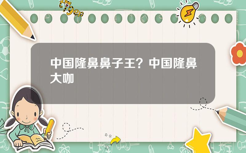 中国隆鼻鼻子王？中国隆鼻大咖