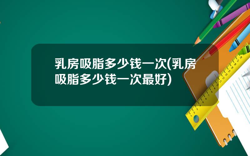 乳房吸脂多少钱一次(乳房吸脂多少钱一次最好)