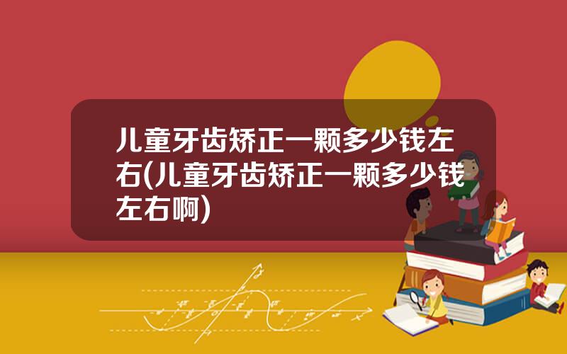 儿童牙齿矫正一颗多少钱左右(儿童牙齿矫正一颗多少钱左右啊)