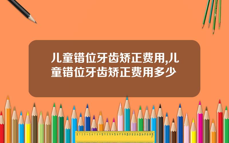 儿童错位牙齿矫正费用,儿童错位牙齿矫正费用多少
