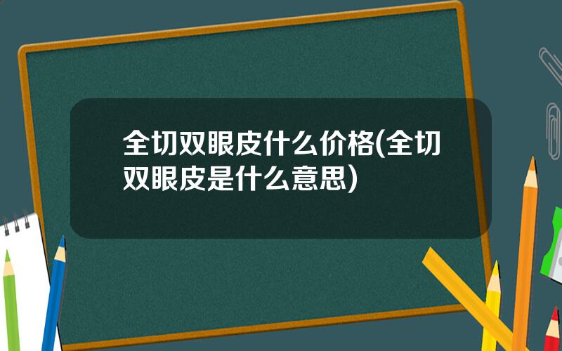 全切双眼皮什么价格(全切双眼皮是什么意思)