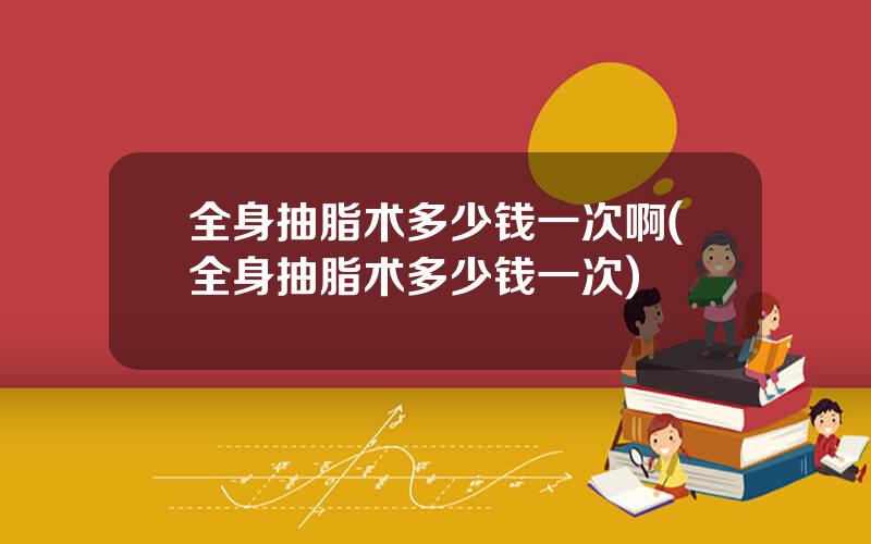 全身抽脂术多少钱一次啊(全身抽脂术多少钱一次)