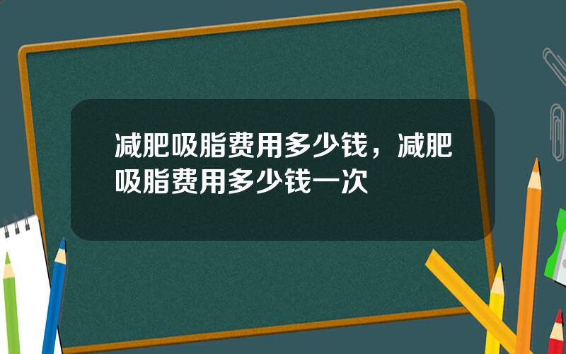 减肥吸脂费用多少钱，减肥吸脂费用多少钱一次