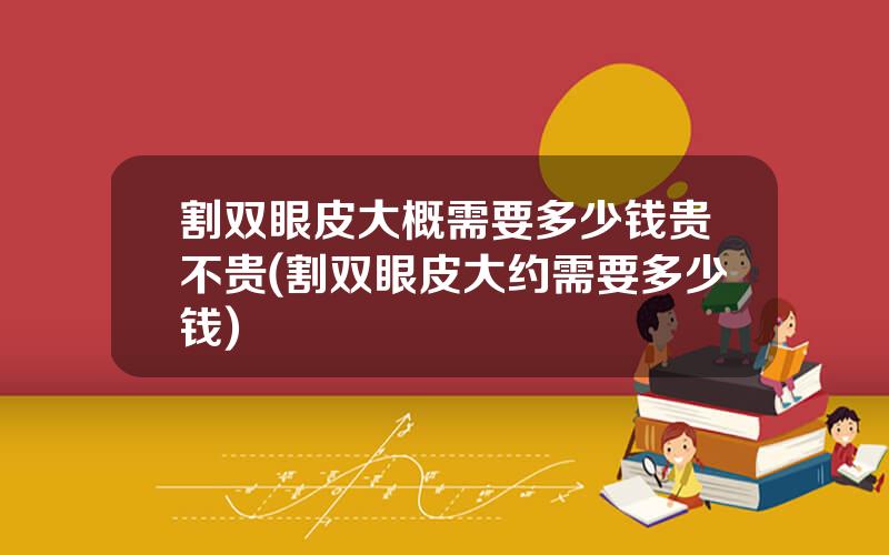 割双眼皮大概需要多少钱贵不贵(割双眼皮大约需要多少钱)