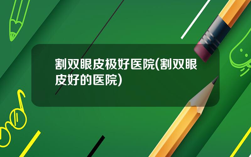 割双眼皮极好医院(割双眼皮好的医院)