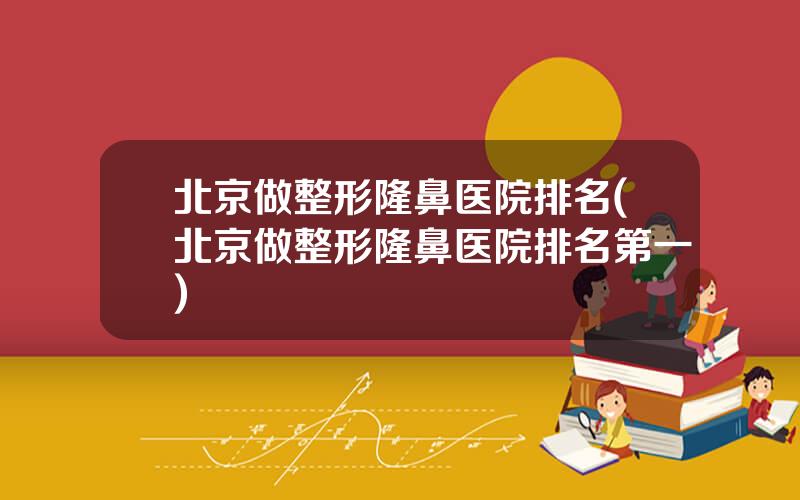 北京做整形隆鼻医院排名(北京做整形隆鼻医院排名第一)