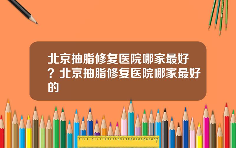 北京抽脂修复医院哪家最好？北京抽脂修复医院哪家最好的